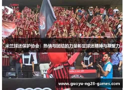 米兰球迷保护协会:热情与团结的力量彰显球迷精神与凝聚力 米兰球迷保护协会:热情与团结的力量彰显球迷精神与凝聚力
