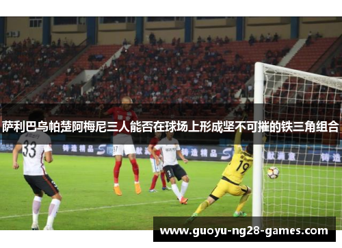 萨利巴乌帕楚阿梅尼三人能否在球场上形成坚不可摧的铁三角组合 萨利巴乌帕楚阿梅尼三人能否在球场上形成坚不可摧的铁三角组合