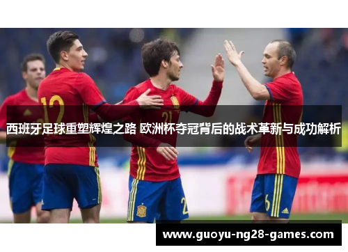 西班牙足球重塑辉煌之路 欧洲杯夺冠背后的战术革新与成功解析