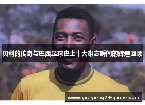 贝利的传奇与巴西足球史上十大难忘瞬间的辉煌回顾 贝利的传奇与巴西足球史上十大难忘瞬间的辉煌回顾