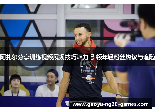 阿扎尔分享训练视频展现技巧魅力 引领年轻粉丝热议与追随 阿扎尔分享训练视频展现技巧魅力 引领年轻粉丝热议与追随