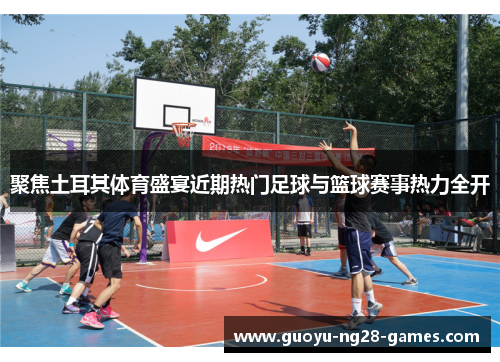 聚焦土耳其体育盛宴近期热门足球与篮球赛事热力全开 聚焦土耳其体育盛宴近期热门足球与篮球赛事热力全开