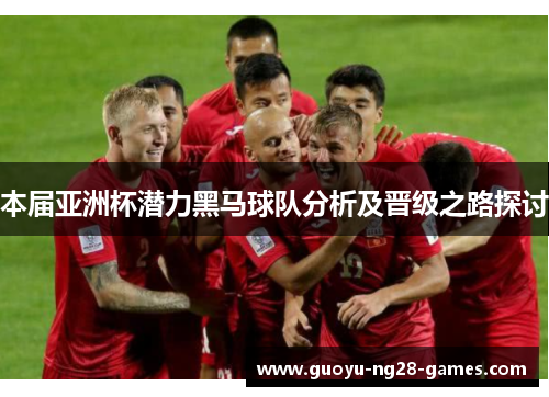 本届亚洲杯潜力黑马球队分析及晋级之路探讨 本届亚洲杯潜力黑马球队分析及晋级之路探讨