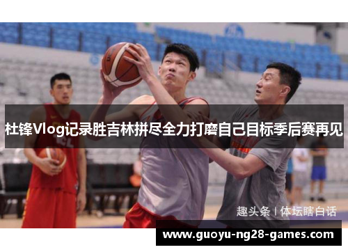 杜锋Vlog记录胜吉林拼尽全力打磨自己目标季后赛再见