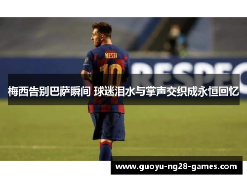 梅西告别巴萨瞬间 球迷泪水与掌声交织成永恒回忆