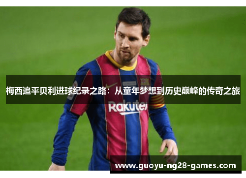 梅西追平贝利进球纪录之路:从童年梦想到历史巅峰的传奇之旅 梅西追平贝利进球纪录之路:从童年梦想到历史巅峰的传奇之旅
