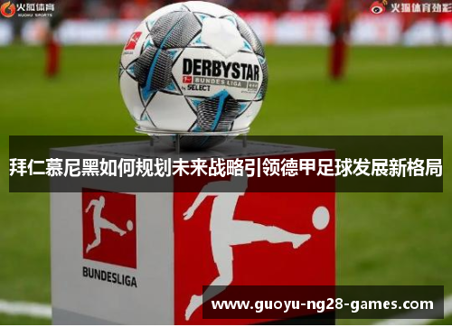 拜仁慕尼黑如何规划未来战略引领德甲足球发展新格局 拜仁慕尼黑如何规划未来战略引领德甲足球发展新格局