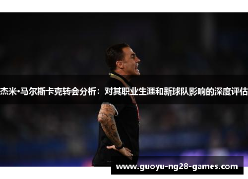 杰米·马尔斯卡克转会分析:对其职业生涯和新球队影响的深度评估 杰米·马尔斯卡克转会分析:对其职业生涯和新球队影响的深度评估