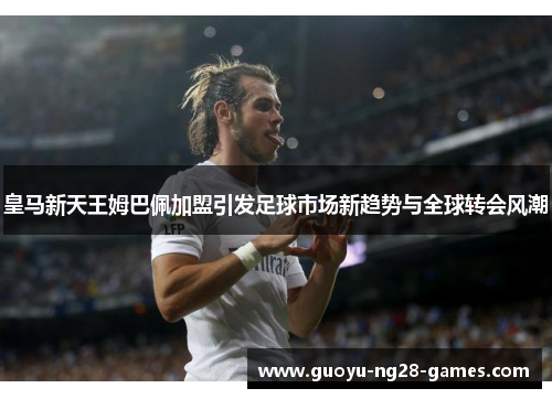 皇马新天王姆巴佩加盟引发足球市场新趋势与全球转会风潮
