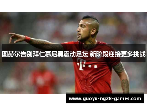 图赫尔告别拜仁慕尼黑震动足坛 新阶段迎接更多挑战