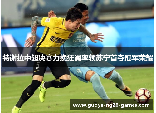 特谢拉中超决赛力挽狂澜率领苏宁首夺冠军荣耀