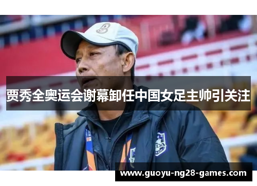 贾秀全奥运会谢幕卸任中国女足主帅引关注 贾秀全奥运会谢幕卸任中国女足主帅引关注
